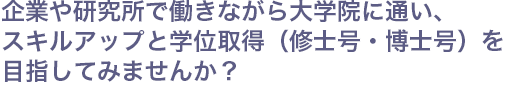 企業や研究所で働きながら大学院に通い、スキルアップと学位取得（修士号・博士号）を目指してみませんか？